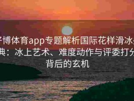 好博体育app专题解析国际花样滑冰盛典：冰上艺术、难度动作与评委打分背后的玄机