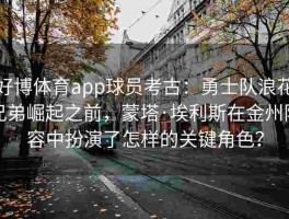 好博体育app球员考古：勇士队浪花兄弟崛起之前，蒙塔·埃利斯在金州阵容中扮演了怎样的关键角色？