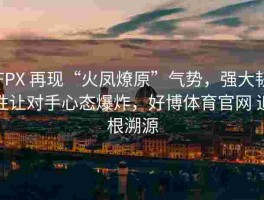 FPX 再现“火凤燎原”气势，强大韧性让对手心态爆炸，好博体育官网 追根溯源