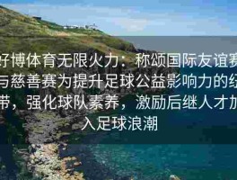 好博体育无限火力：称颂国际友谊赛与慈善赛为提升足球公益影响力的纽带，强化球队素养，激励后继人才加入足球浪潮