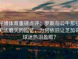 好博体育重磅点评：罗斯与公牛那些无法磨灭的回忆，为何依旧让芝加哥球迷热泪盈眶？