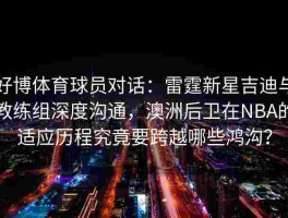 好博体育球员对话：雷霆新星吉迪与教练组深度沟通，澳洲后卫在NBA的适应历程究竟要跨越哪些鸿沟？