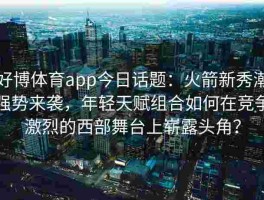 好博体育app今日话题：火箭新秀潮强势来袭，年轻天赋组合如何在竞争激烈的西部舞台上崭露头角？