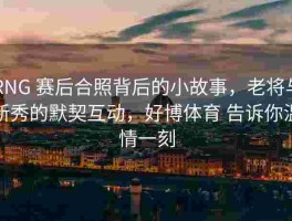 RNG 赛后合照背后的小故事，老将与新秀的默契互动，好博体育 告诉你温情一刻