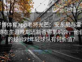 好博体育app老将光芒：安东尼与霍华德在生涯晚期还能否得到机会，他们的经验对年轻球队有何价值？