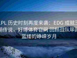 LPL 历史时刻再度来袭：EDG 成就王朝传说，好博体育官网 回顾战队筚路蓝缕的峥嵘岁月