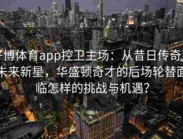 好博体育app控卫主场：从昔日传奇到未来新星，华盛顿奇才的后场轮替面临怎样的挑战与机遇？