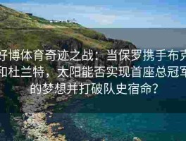 好博体育奇迹之战：当保罗携手布克和杜兰特，太阳能否实现首座总冠军的梦想并打破队史宿命？