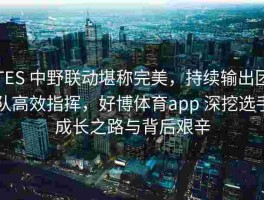 TES 中野联动堪称完美，持续输出团队高效指挥，好博体育app 深挖选手成长之路与背后艰辛