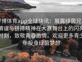 好博体育app全球快讯：展露绿茵兄弟情谊与拼搏精神在大赛舞台上的闪亮时刻，致敬青春激情，欢迎更多青少年投身绿茵梦想