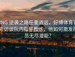 RNG 逆袭之路任重道远，好博体育官网 访谈队内指导教练，他如何激发队员无尽潜能？