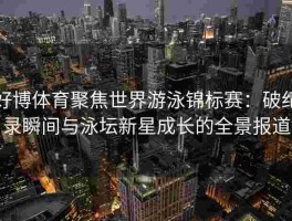好博体育聚焦世界游泳锦标赛：破纪录瞬间与泳坛新星成长的全景报道