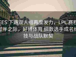 TES 下路双人组再度发力，LPL 赛程过半之际，好博体育 细数选手成名绝技与战队默契